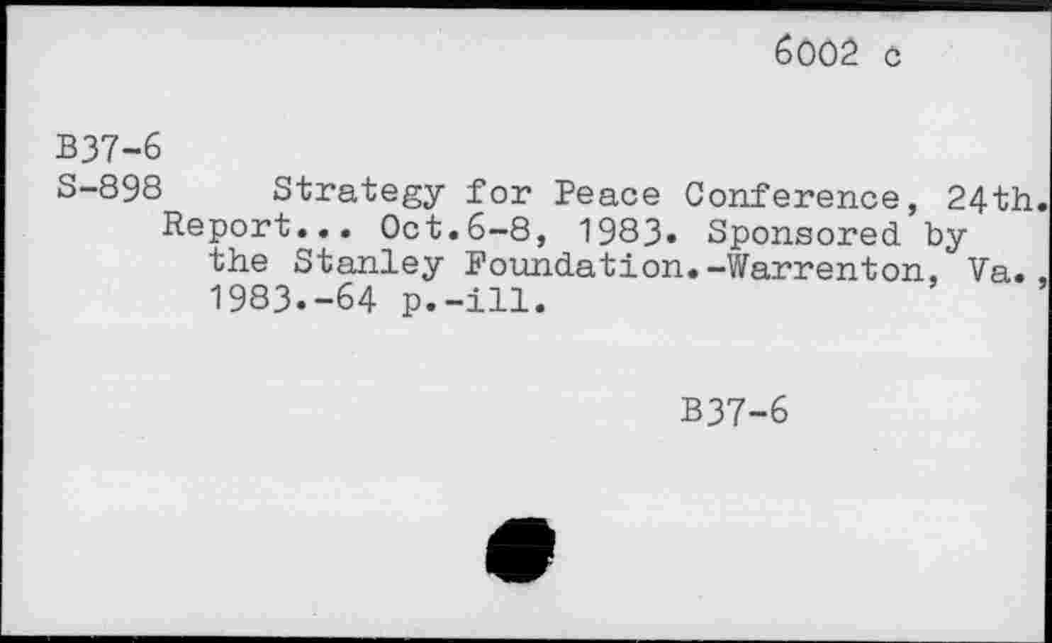 ﻿6002 c
B37-6
S-898 Strategy for Peace Conference, 24th Report... Oct.6-8, 1983« Sponsored by the Stanley Foundation.-Warrenton, Va. 1983.-64 p.-ill.
B37-6